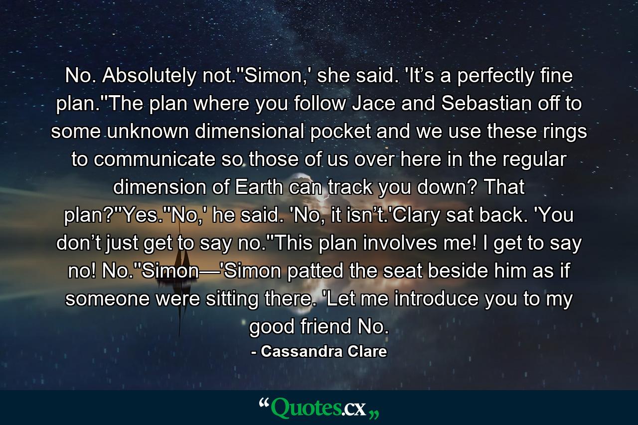 No. Absolutely not.''Simon,' she said. 'It’s a perfectly fine plan.''The plan where you follow Jace and Sebastian off to some unknown dimensional pocket and we use these rings to communicate so those of us over here in the regular dimension of Earth can track you down? That plan?''Yes.''No,' he said. 'No, it isn’t.'Clary sat back. 'You don’t just get to say no.''This plan involves me! I get to say no! No.''Simon—'Simon patted the seat beside him as if someone were sitting there. 'Let me introduce you to my good friend No. - Quote by Cassandra Clare