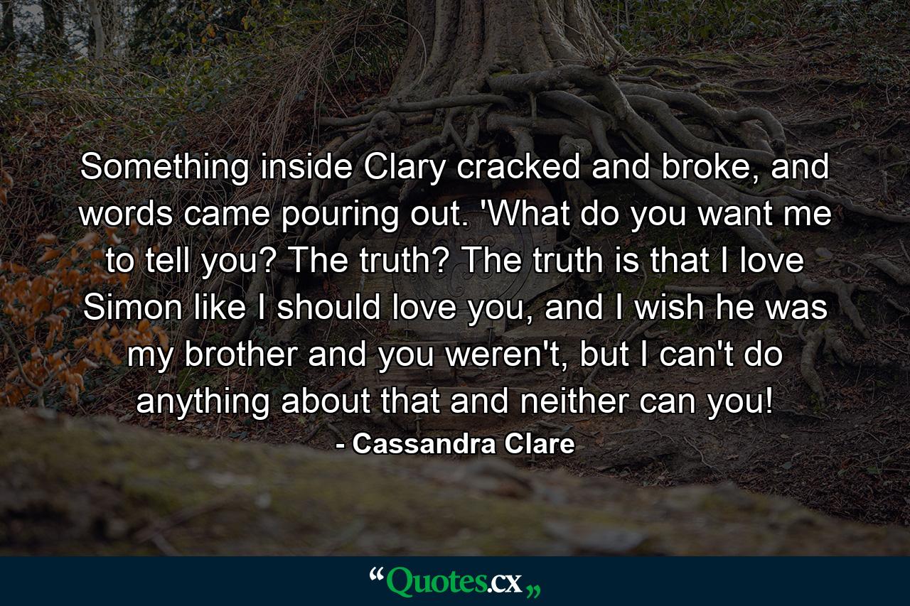 Something inside Clary cracked and broke, and words came pouring out. 'What do you want me to tell you? The truth? The truth is that I love Simon like I should love you, and I wish he was my brother and you weren't, but I can't do anything about that and neither can you! - Quote by Cassandra Clare