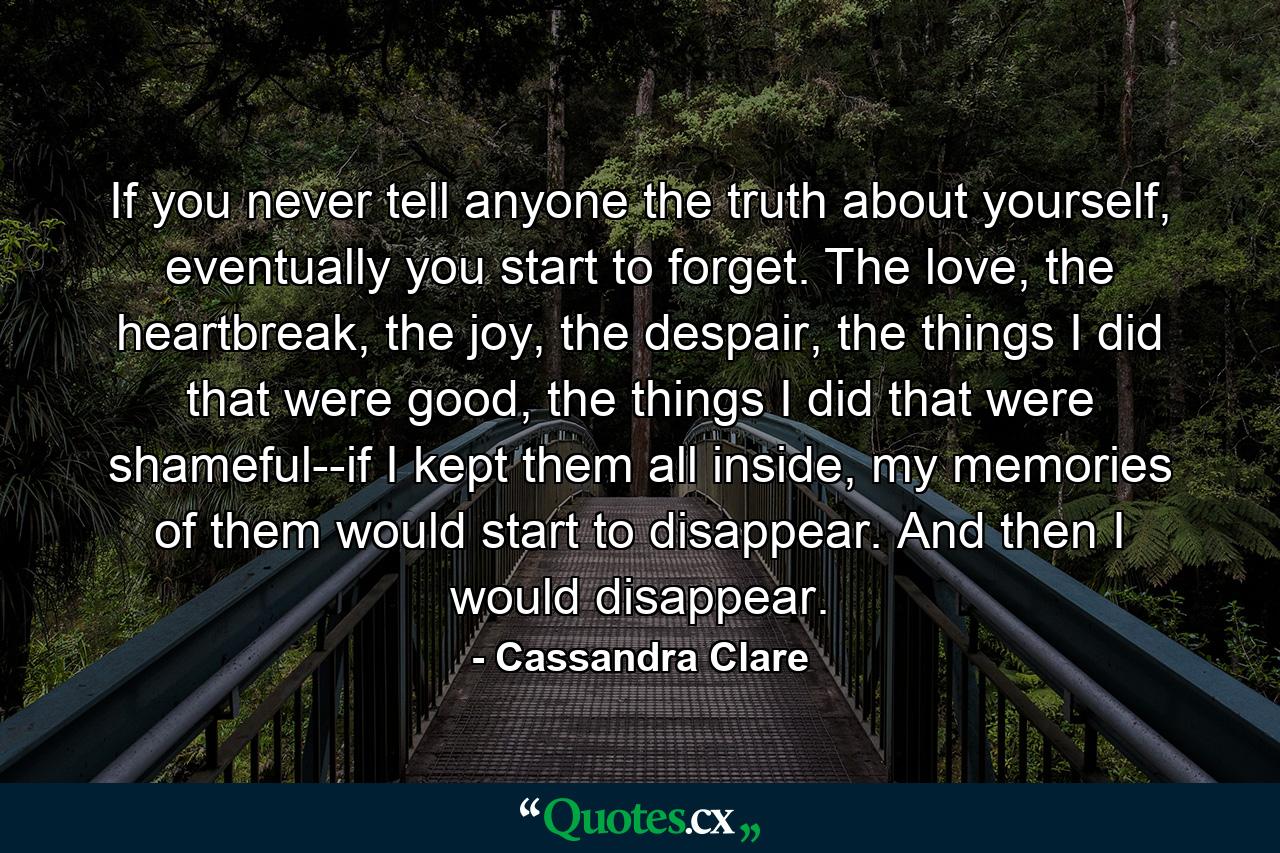 If you never tell anyone the truth about yourself, eventually you start to forget. The love, the heartbreak, the joy, the despair, the things I did that were good, the things I did that were shameful--if I kept them all inside, my memories of them would start to disappear. And then I would disappear. - Quote by Cassandra Clare