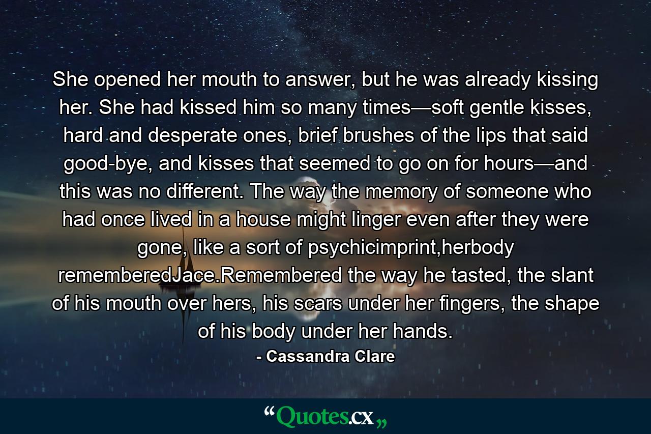 She opened her mouth to answer, but he was already kissing her. She had kissed him so many times—soft gentle kisses, hard and desperate ones, brief brushes of the lips that said good-bye, and kisses that seemed to go on for hours—and this was no different. The way the memory of someone who had once lived in a house might linger even after they were gone, like a sort of psychicimprint,herbody rememberedJace.Remembered the way he tasted, the slant of his mouth over hers, his scars under her fingers, the shape of his body under her hands. - Quote by Cassandra Clare