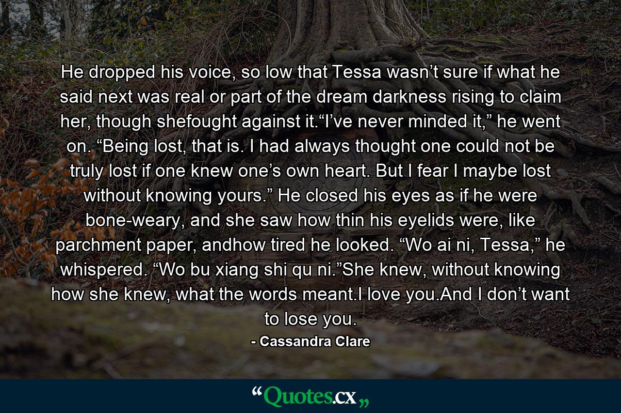 He dropped his voice, so low that Tessa wasn’t sure if what he said next was real or part of the dream darkness rising to claim her, though shefought against it.“I’ve never minded it,” he went on. “Being lost, that is. I had always thought one could not be truly lost if one knew one’s own heart. But I fear I maybe lost without knowing yours.” He closed his eyes as if he were bone-weary, and she saw how thin his eyelids were, like parchment paper, andhow tired he looked. “Wo ai ni, Tessa,” he whispered. “Wo bu xiang shi qu ni.”She knew, without knowing how she knew, what the words meant.I love you.And I don’t want to lose you. - Quote by Cassandra Clare