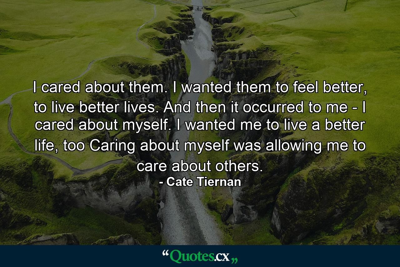 I cared about them. I wanted them to feel better, to live better lives. And then it occurred to me - I cared about myself. I wanted me to live a better life, too Caring about myself was allowing me to care about others. - Quote by Cate Tiernan