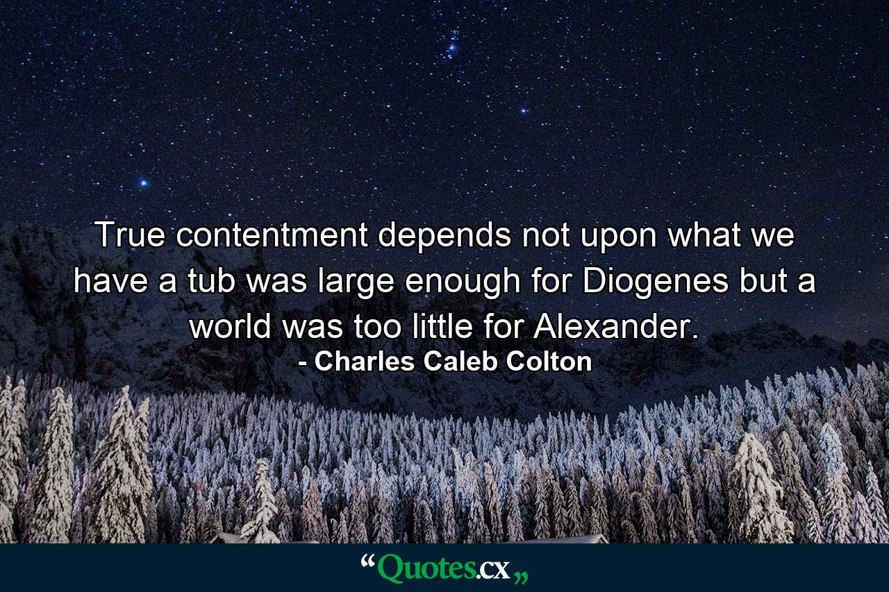 True contentment depends not upon what we have  a tub was large enough for Diogenes  but a world was too little for Alexander. - Quote by Charles Caleb Colton