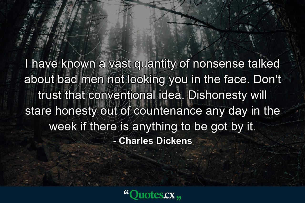 I have known a vast quantity of nonsense talked about bad men not looking you in the face. Don't trust that conventional idea. Dishonesty will stare honesty out of countenance  any day in the week  if there is anything to be got by it. - Quote by Charles Dickens