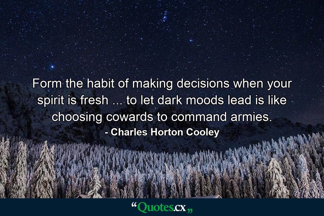 Form the habit of making decisions when your spirit is fresh ... to let dark moods lead is like choosing cowards to command armies. - Quote by Charles Horton Cooley