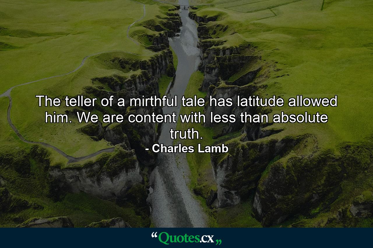 The teller of a mirthful tale has latitude allowed him. We are content with less than absolute truth. - Quote by Charles Lamb