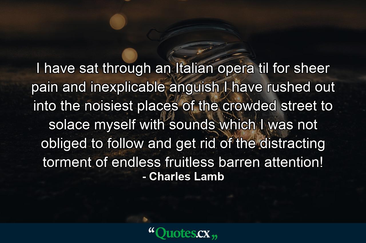 I have sat through an Italian opera  til  for sheer pain  and inexplicable anguish  I have rushed out into the noisiest places of the crowded street  to solace myself with sounds which I was not obliged to follow and get rid of the distracting torment of endless  fruitless  barren attention! - Quote by Charles Lamb