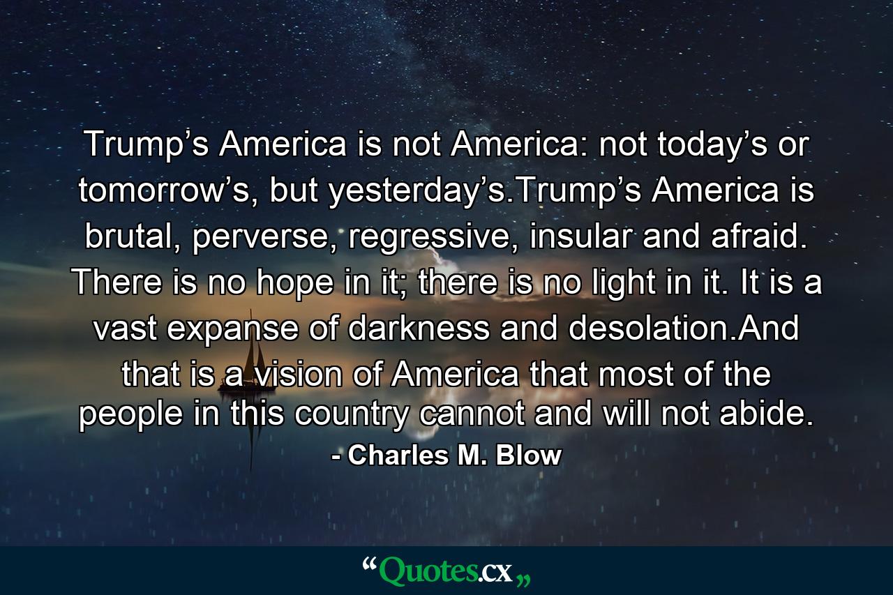 Trump’s America is not America: not today’s or tomorrow’s, but yesterday’s.Trump’s America is brutal, perverse, regressive, insular and afraid. There is no hope in it; there is no light in it. It is a vast expanse of darkness and desolation.And that is a vision of America that most of the people in this country cannot and will not abide. - Quote by Charles M. Blow