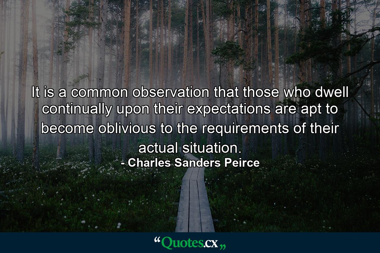 It is a common observation that those who dwell continually upon their expectations are apt to become oblivious to the requirements of their actual situation. - Quote by Charles Sanders Peirce