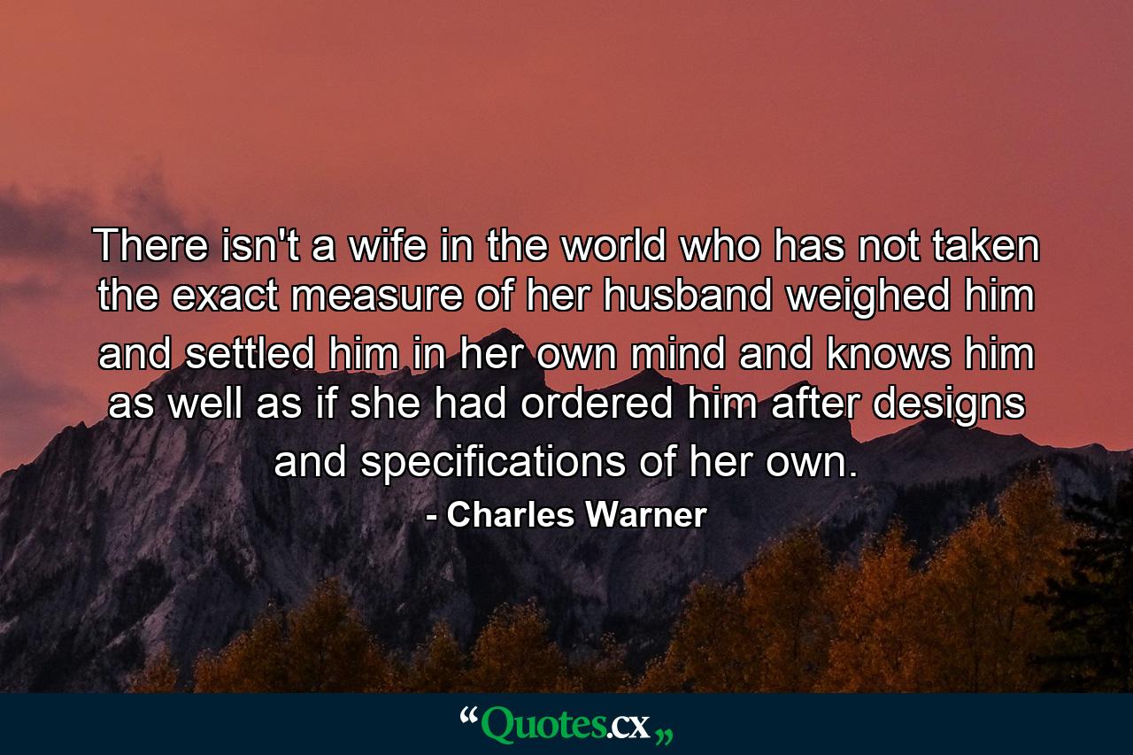 There isn't a wife in the world who has not taken the exact measure of her husband  weighed him and settled him in her own mind  and knows him as well as if she had ordered him after designs and specifications of her own. - Quote by Charles Warner