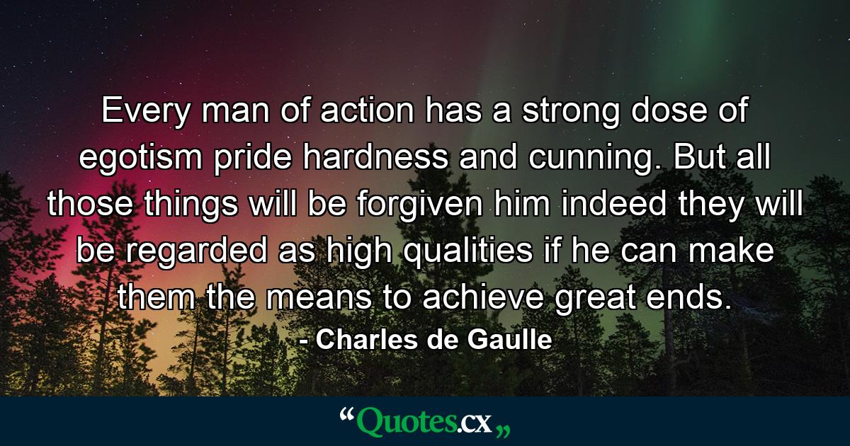 Every man of action has a strong dose of egotism  pride  hardness and cunning. But all those things will be forgiven him  indeed  they will be regarded as high qualities  if he can make them the means to achieve great ends. - Quote by Charles de Gaulle