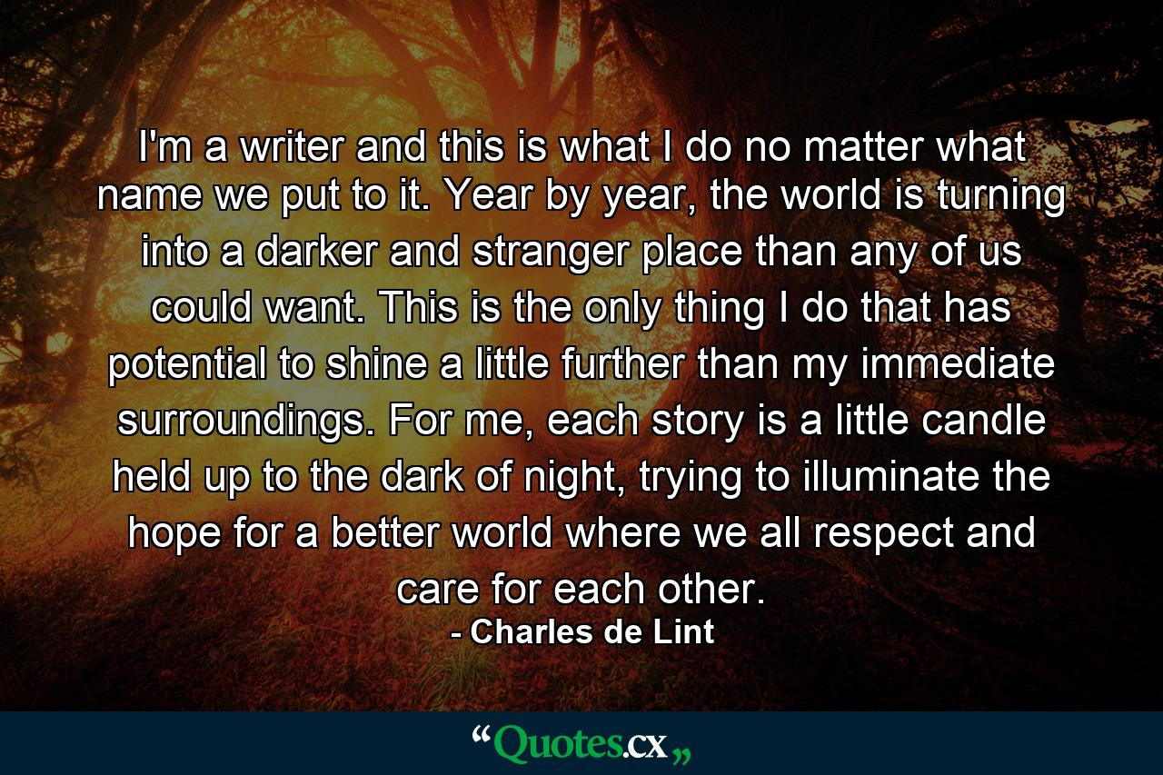 I'm a writer and this is what I do no matter what name we put to it. Year by year, the world is turning into a darker and stranger place than any of us could want. This is the only thing I do that has potential to shine a little further than my immediate surroundings. For me, each story is a little candle held up to the dark of night, trying to illuminate the hope for a better world where we all respect and care for each other. - Quote by Charles de Lint