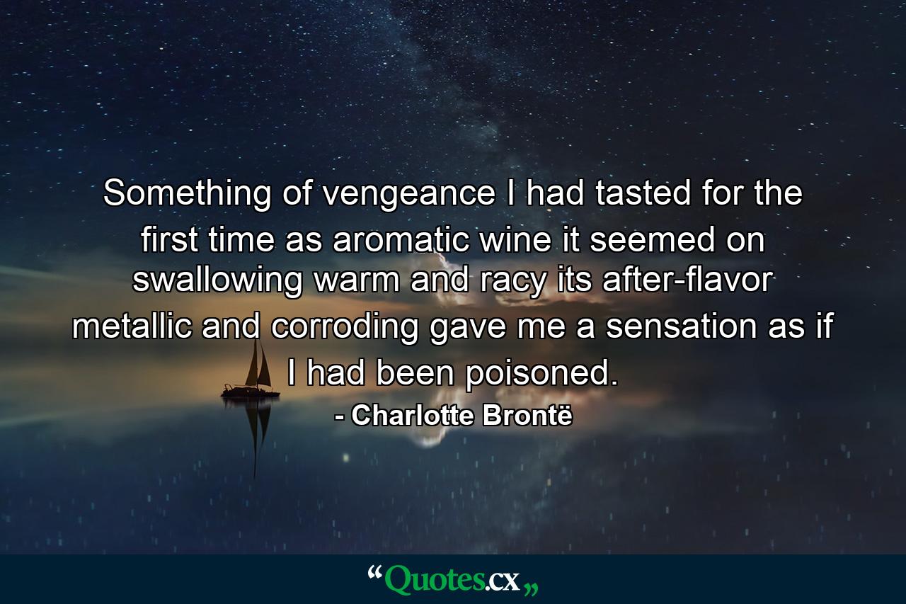 Something of vengeance I had tasted for the first time  as aromatic wine it seemed  on swallowing  warm and racy  its after-flavor  metallic and corroding  gave me a sensation as if I had been poisoned. - Quote by Charlotte Brontë