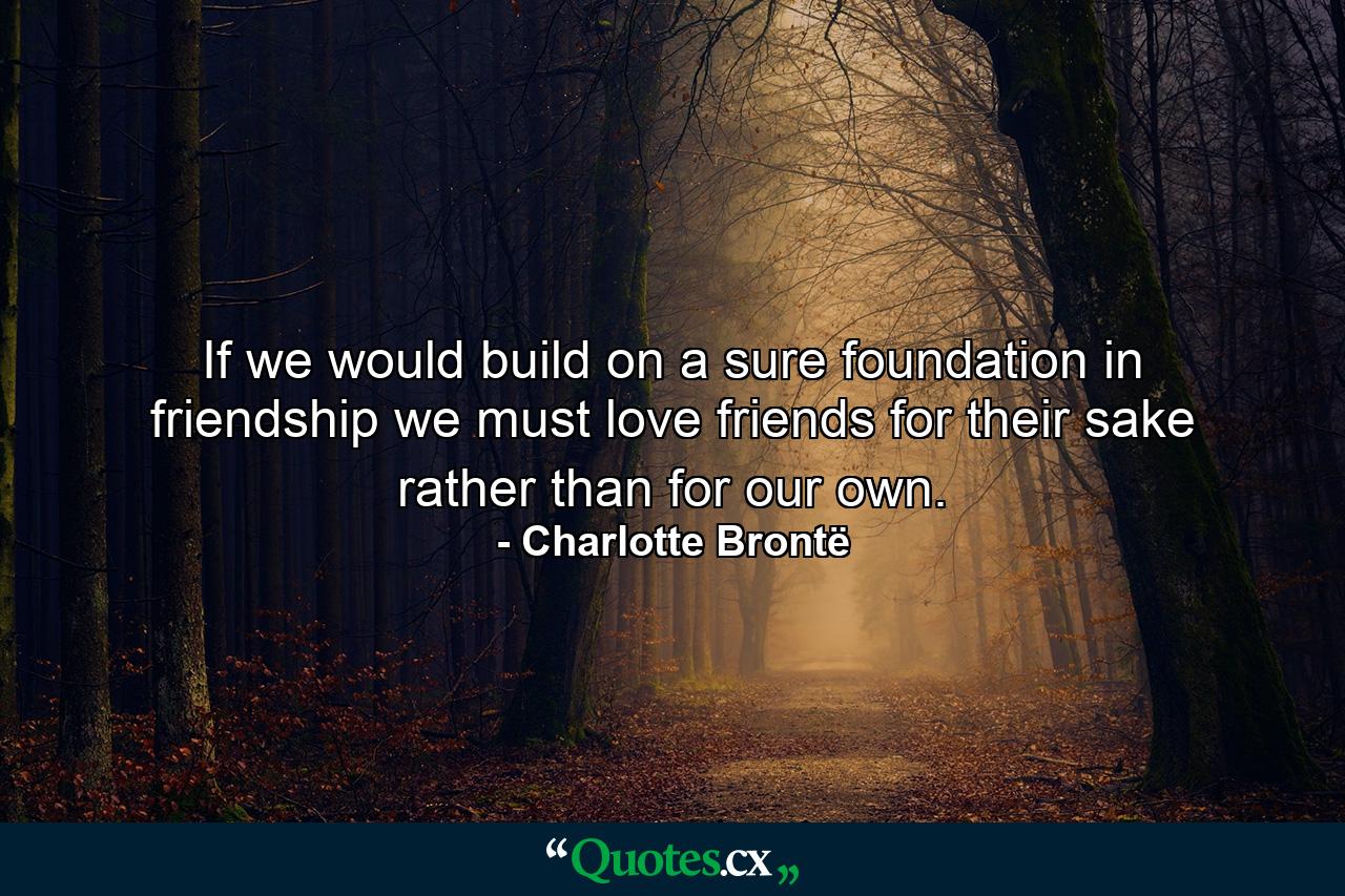 If we would build on a sure foundation in friendship  we must love friends for their sake rather than for our own. - Quote by Charlotte Brontë