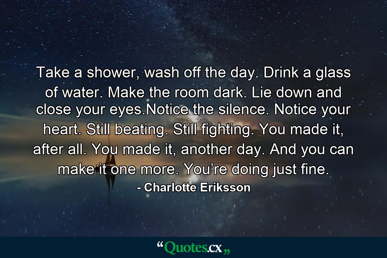 Take a shower, wash off the day. Drink a glass of water. Make the room dark. Lie down and close your eyes.Notice the silence. Notice your heart. Still beating. Still fighting. You made it, after all. You made it, another day. And you can make it one more. You’re doing just fine. - Quote by Charlotte Eriksson