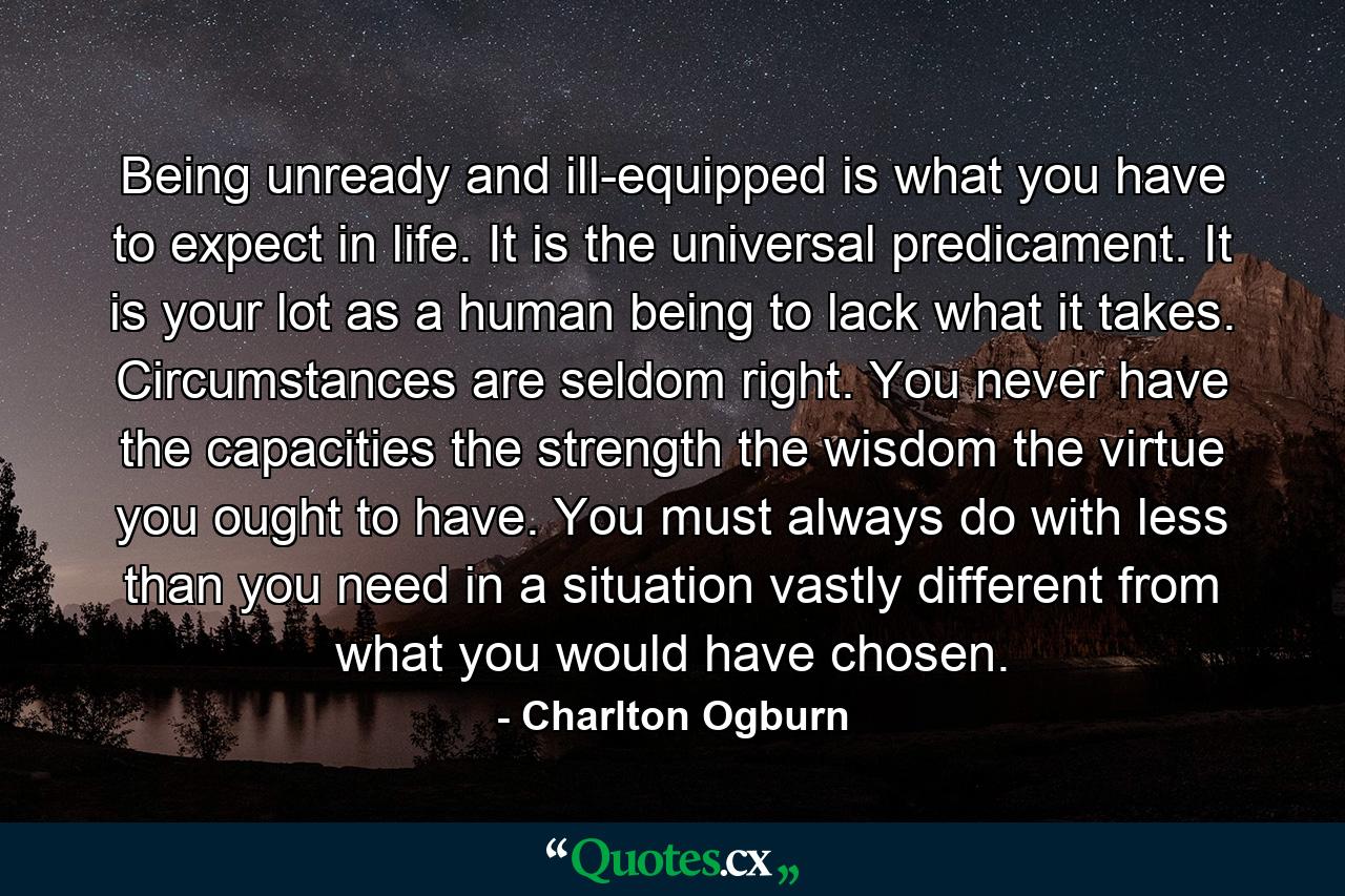 Being unready and ill-equipped is what you have to expect in life. It is the universal predicament. It is your lot as a human being to lack what it takes. Circumstances are seldom right. You never have the capacities  the strength  the wisdom  the virtue you ought to have. You must always do with less than you need in a situation vastly different from what you would have chosen. - Quote by Charlton Ogburn