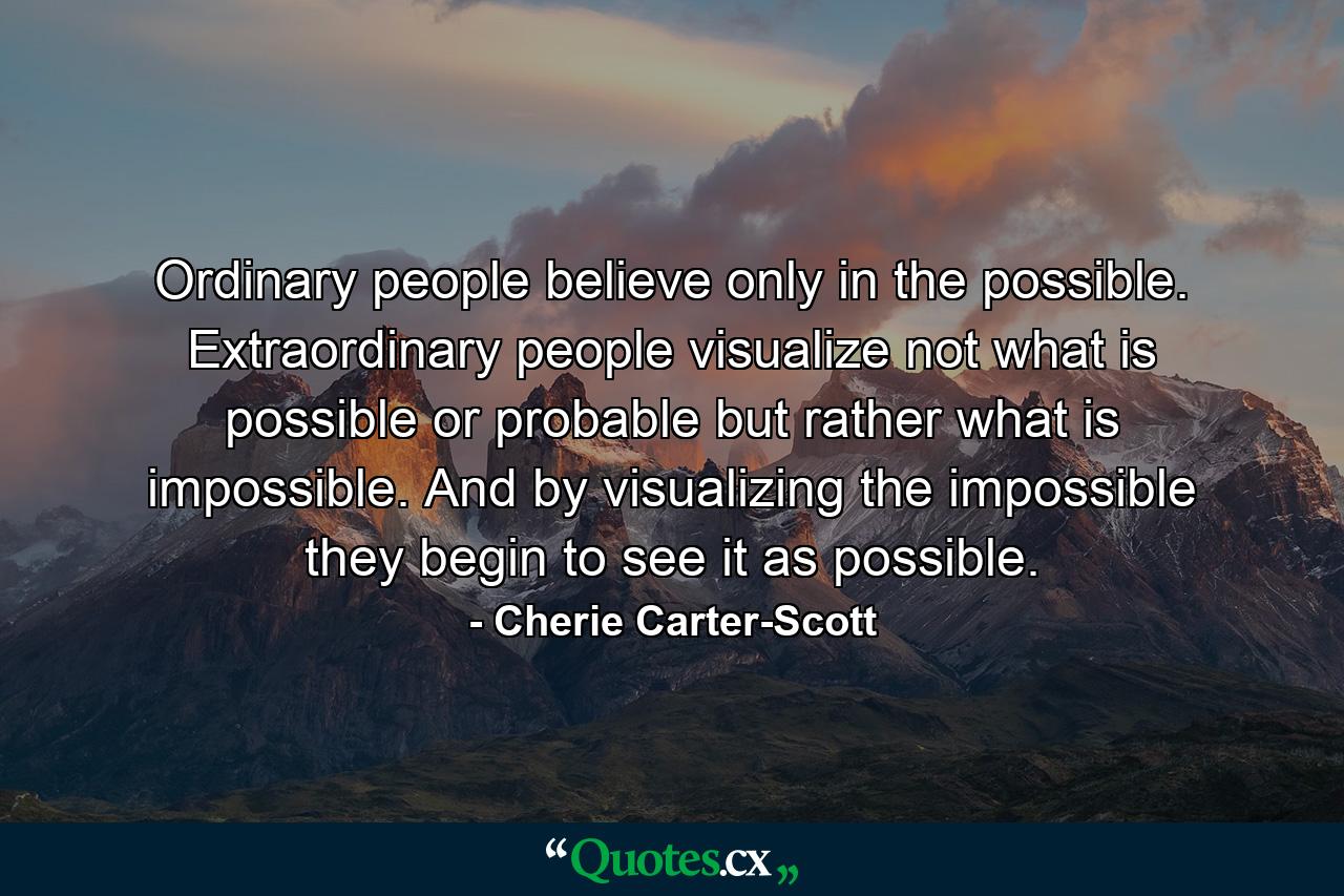 Ordinary people believe only in the possible. Extraordinary people visualize not what is possible or probable  but rather what is impossible. And by visualizing the impossible  they begin to see it as possible. - Quote by Cherie Carter-Scott