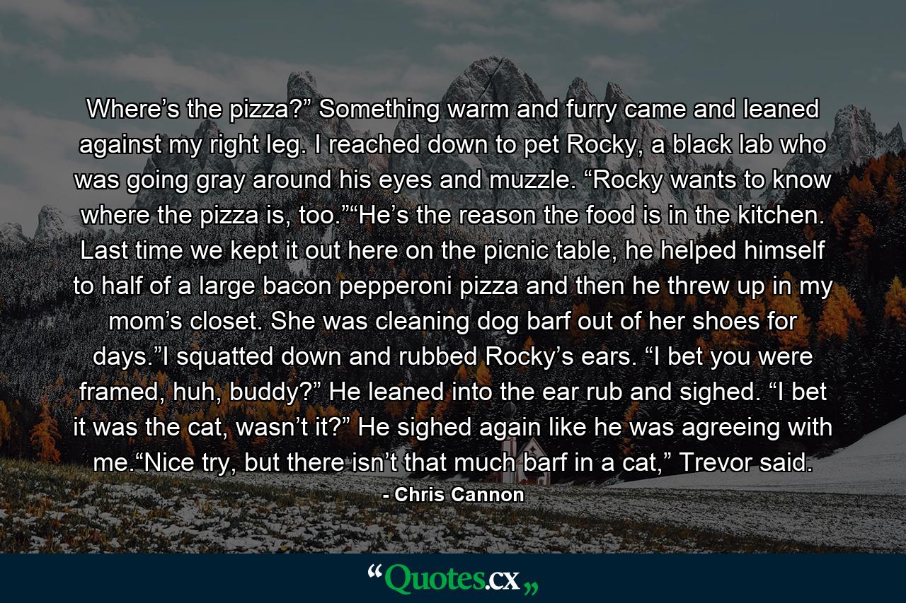 Where’s the pizza?” Something warm and furry came and leaned against my right leg. I reached down to pet Rocky, a black lab who was going gray around his eyes and muzzle. “Rocky wants to know where the pizza is, too.”“He’s the reason the food is in the kitchen. Last time we kept it out here on the picnic table, he helped himself to half of a large bacon pepperoni pizza and then he threw up in my mom’s closet. She was cleaning dog barf out of her shoes for days.”I squatted down and rubbed Rocky’s ears. “I bet you were framed, huh, buddy?” He leaned into the ear rub and sighed. “I bet it was the cat, wasn’t it?” He sighed again like he was agreeing with me.“Nice try, but there isn’t that much barf in a cat,” Trevor said. - Quote by Chris Cannon