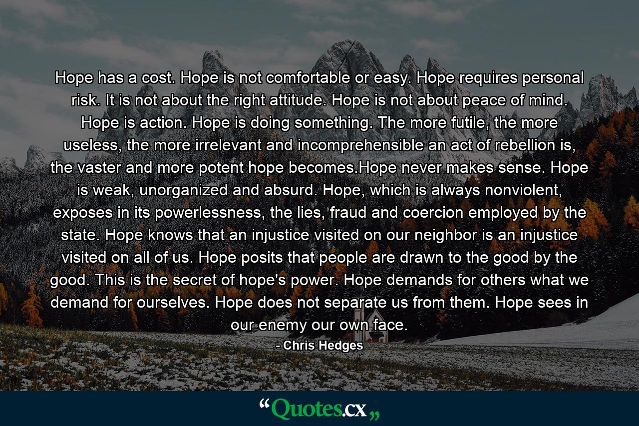 Hope has a cost. Hope is not comfortable or easy. Hope requires personal risk. It is not about the right attitude. Hope is not about peace of mind. Hope is action. Hope is doing something. The more futile, the more useless, the more irrelevant and incomprehensible an act of rebellion is, the vaster and more potent hope becomes.Hope never makes sense. Hope is weak, unorganized and absurd. Hope, which is always nonviolent, exposes in its powerlessness, the lies, fraud and coercion employed by the state. Hope knows that an injustice visited on our neighbor is an injustice visited on all of us. Hope posits that people are drawn to the good by the good. This is the secret of hope's power. Hope demands for others what we demand for ourselves. Hope does not separate us from them. Hope sees in our enemy our own face. - Quote by Chris Hedges