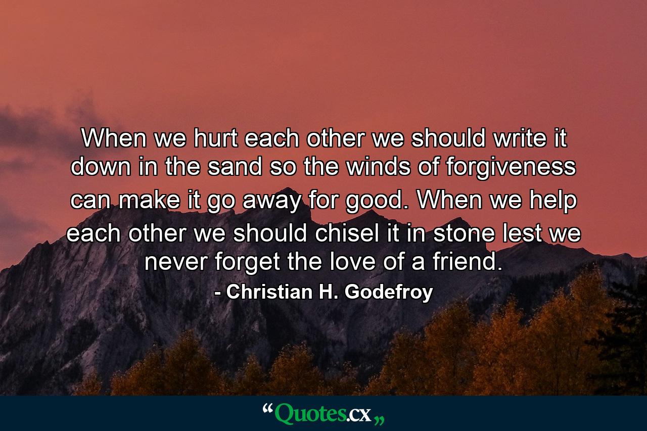 When we hurt each other we should write it down in the sand  so the winds of forgiveness can make it go away for good. When we help each other we should chisel it in stone  lest we never forget the love of a friend. - Quote by Christian H. Godefroy