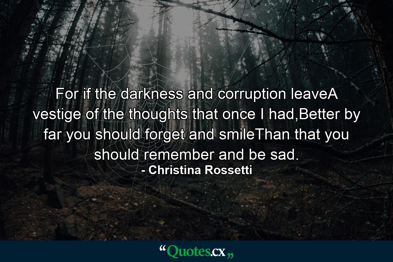 For if the darkness and corruption leaveA vestige of the thoughts that once I had,Better by far you should forget and smileThan that you should remember and be sad. - Quote by Christina Rossetti