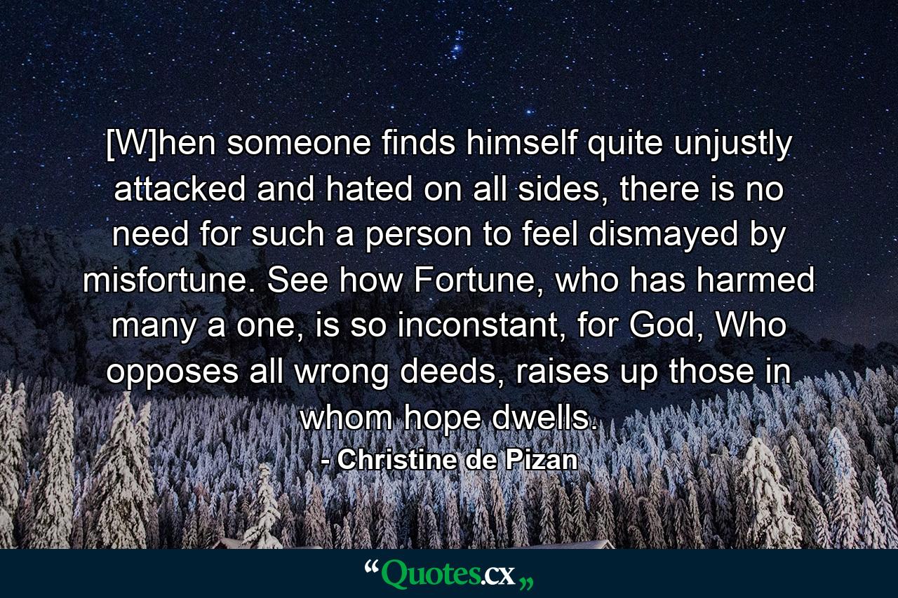 [W]hen someone finds himself quite unjustly attacked and hated on all sides, there is no need for such a person to feel dismayed by misfortune. See how Fortune, who has harmed many a one, is so inconstant, for God, Who opposes all wrong deeds, raises up those in whom hope dwells. - Quote by Christine de Pizan