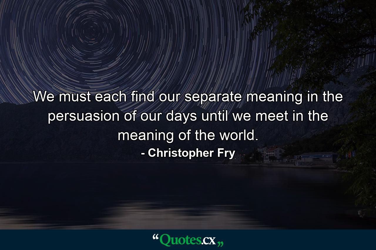 We must each find our separate meaning in the persuasion of our days until we meet in the meaning of the world. - Quote by Christopher Fry