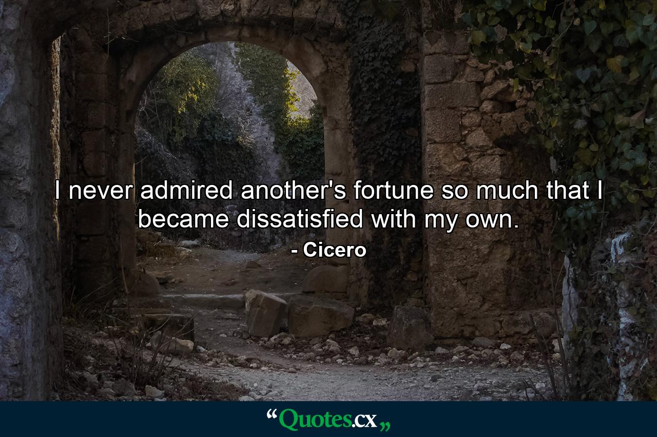 I never admired another's fortune so much that I became dissatisfied with my own. - Quote by Cicero