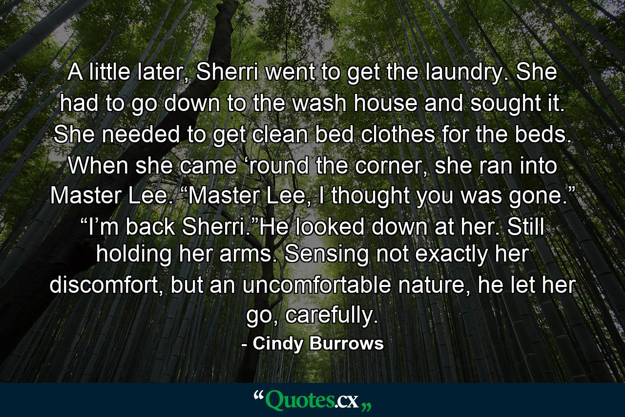 A little later, Sherri went to get the laundry. She had to go down to the wash house and sought it. She needed to get clean bed clothes for the beds. When she came ‘round the corner, she ran into Master Lee. “Master Lee, I thought you was gone.” “I’m back Sherri.”He looked down at her. Still holding her arms. Sensing not exactly her discomfort, but an uncomfortable nature, he let her go, carefully. - Quote by Cindy Burrows