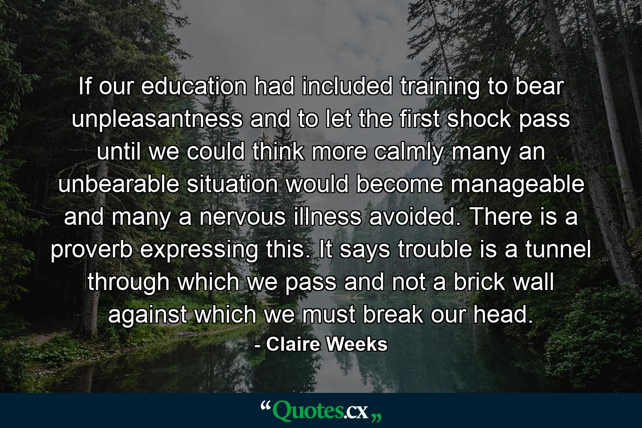 If our education had included training to bear unpleasantness and to let the first shock pass until we could think more calmly  many an unbearable situation would become manageable  and many a nervous illness avoided. There is a proverb expressing this. It says  trouble is a tunnel through which we pass and not a brick wall against which we must break our head. - Quote by Claire Weeks