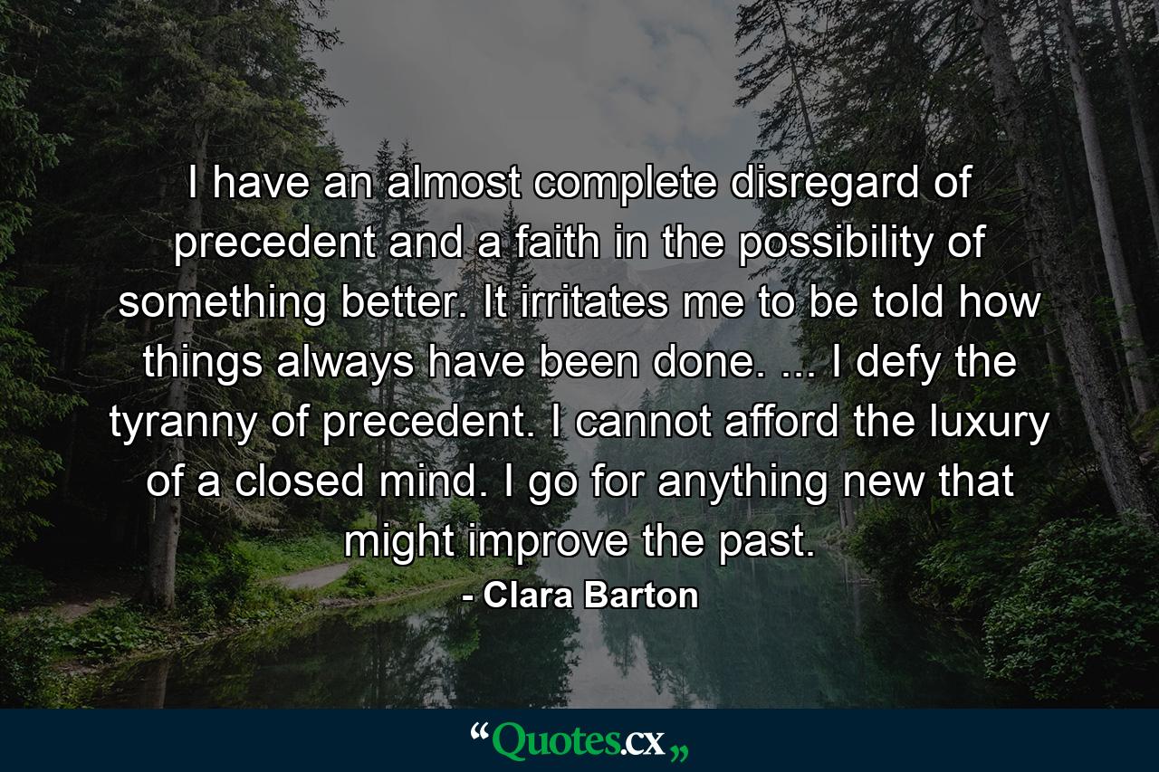 I have an almost complete disregard of precedent and a faith in the possibility of something better. It irritates me to be told how things always have been done. ... I defy the tyranny of precedent. I cannot afford the luxury of a closed mind. I go for anything new that might improve the past. - Quote by Clara Barton