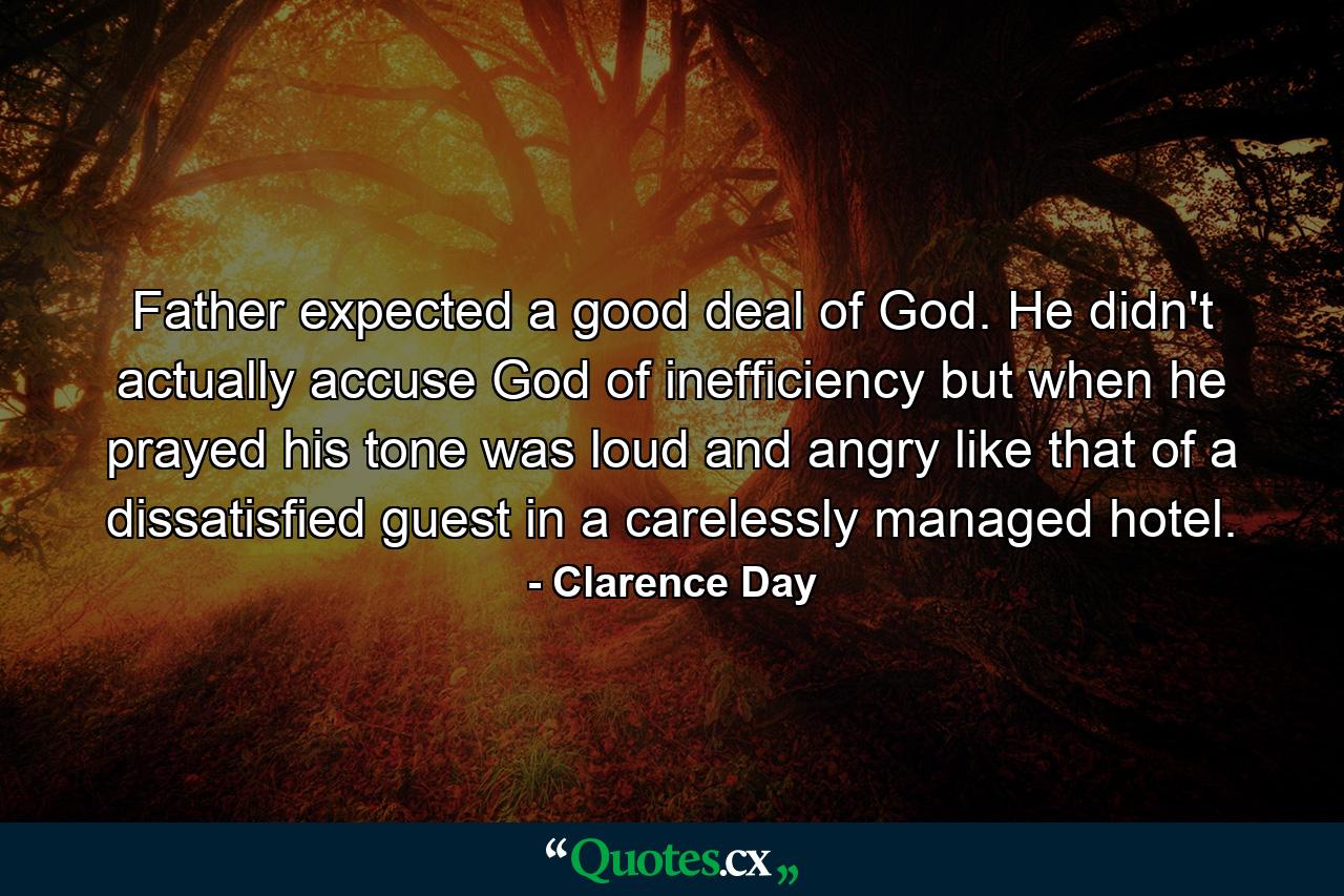 Father expected a good deal of God. He didn't actually accuse God of inefficiency  but when he prayed his tone was loud and angry  like that of a dissatisfied guest in a carelessly managed hotel. - Quote by Clarence Day