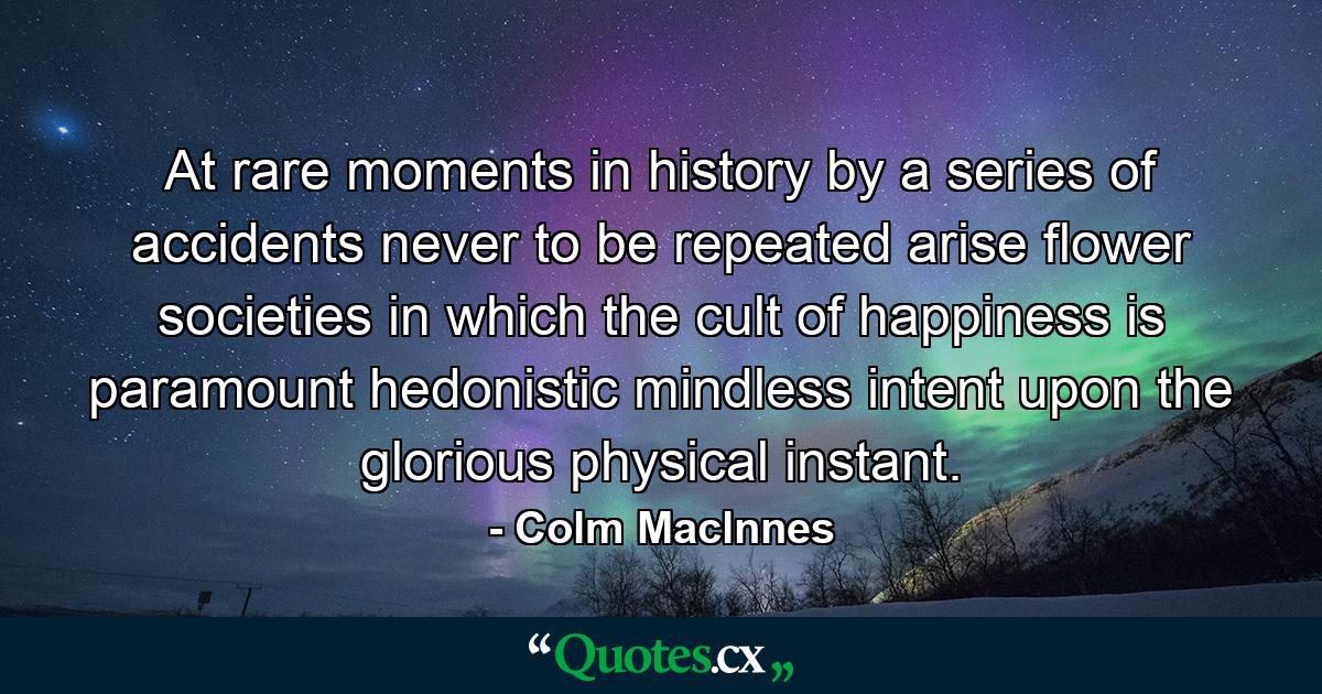 At rare moments in history  by a series of accidents never to be repeated  arise flower societies in which the cult of happiness is paramount  hedonistic  mindless  intent upon the glorious physical instant. - Quote by Colm Maclnnes