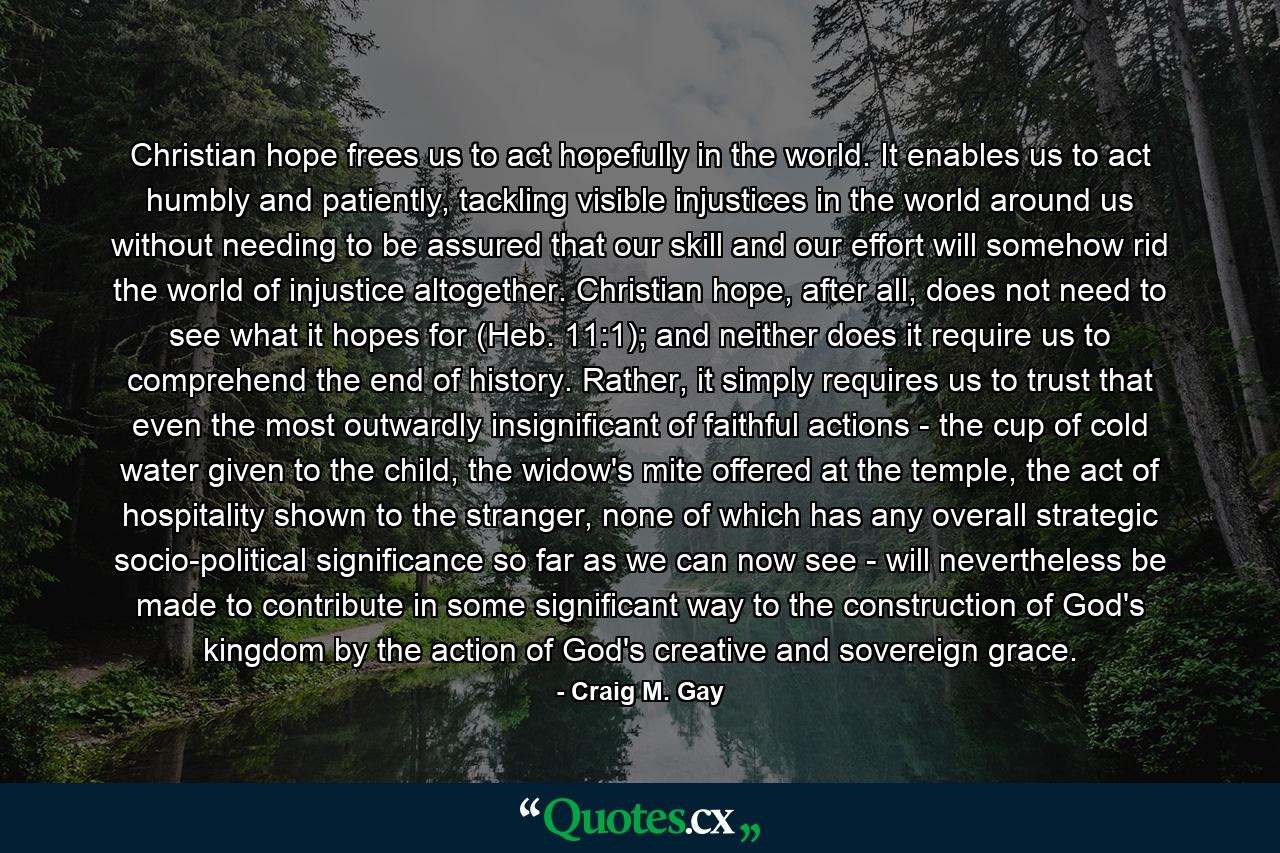 Christian hope frees us to act hopefully in the world. It enables us to act humbly and patiently, tackling visible injustices in the world around us without needing to be assured that our skill and our effort will somehow rid the world of injustice altogether. Christian hope, after all, does not need to see what it hopes for (Heb. 11:1); and neither does it require us to comprehend the end of history. Rather, it simply requires us to trust that even the most outwardly insignificant of faithful actions - the cup of cold water given to the child, the widow's mite offered at the temple, the act of hospitality shown to the stranger, none of which has any overall strategic socio-political significance so far as we can now see - will nevertheless be made to contribute in some significant way to the construction of God's kingdom by the action of God's creative and sovereign grace. - Quote by Craig M. Gay