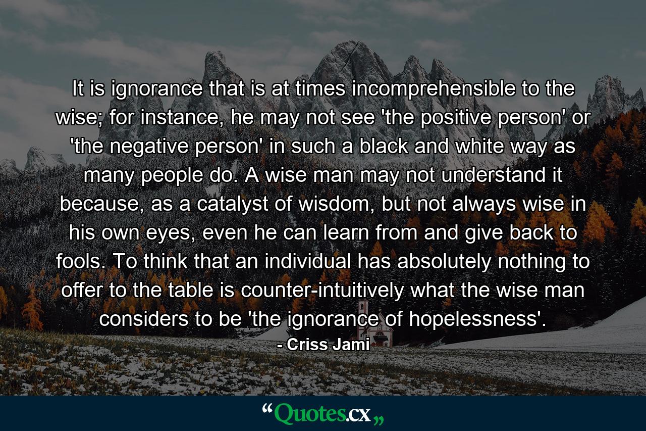 It is ignorance that is at times incomprehensible to the wise; for instance, he may not see 'the positive person' or 'the negative person' in such a black and white way as many people do. A wise man may not understand it because, as a catalyst of wisdom, but not always wise in his own eyes, even he can learn from and give back to fools. To think that an individual has absolutely nothing to offer to the table is counter-intuitively what the wise man considers to be 'the ignorance of hopelessness'. - Quote by Criss Jami