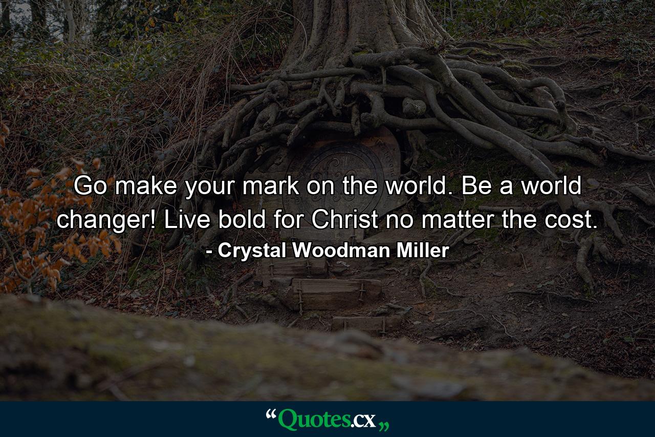 Go make your mark on the world. Be a world changer! Live bold for Christ no matter the cost. - Quote by Crystal Woodman Miller