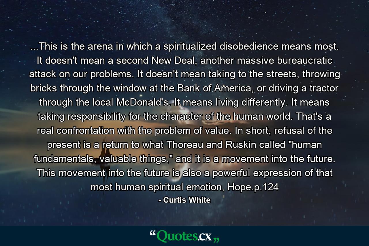 ...This is the arena in which a spiritualized disobedience means most. It doesn't mean a second New Deal, another massive bureaucratic attack on our problems. It doesn't mean taking to the streets, throwing bricks through the window at the Bank of America, or driving a tractor through the local McDonald's. It means living differently. It means taking responsibility for the character of the human world. That's a real confrontation with the problem of value. In short, refusal of the present is a return to what Thoreau and Ruskin called 