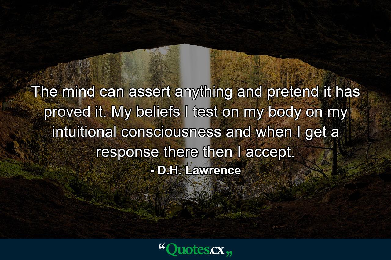 The mind can assert anything  and pretend it has proved it. My beliefs I test on my body  on my intuitional consciousness  and when I get a response there  then I accept. - Quote by D.H. Lawrence