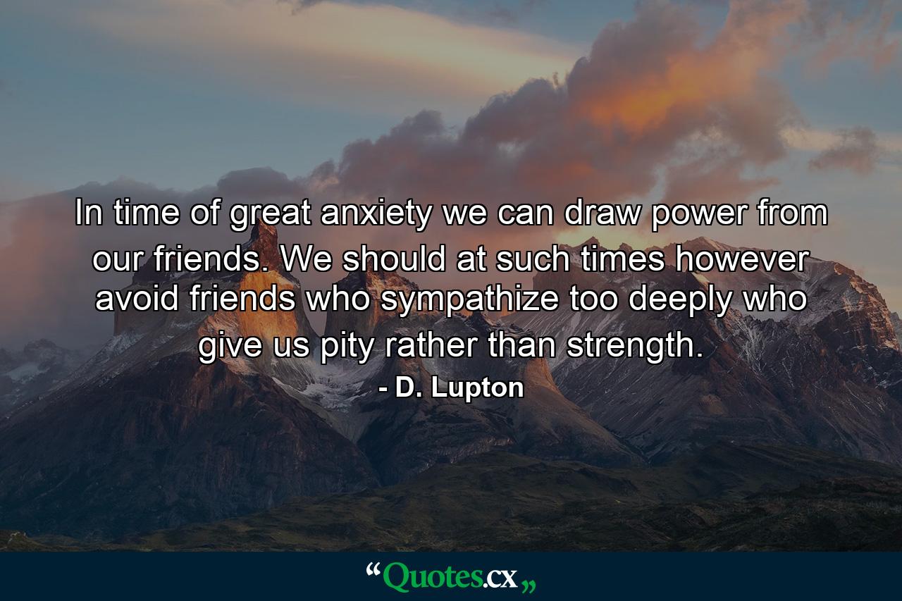 In time of great anxiety we can draw power from our friends. We should at such times  however  avoid friends who sympathize too deeply  who give us pity rather than strength. - Quote by D. Lupton