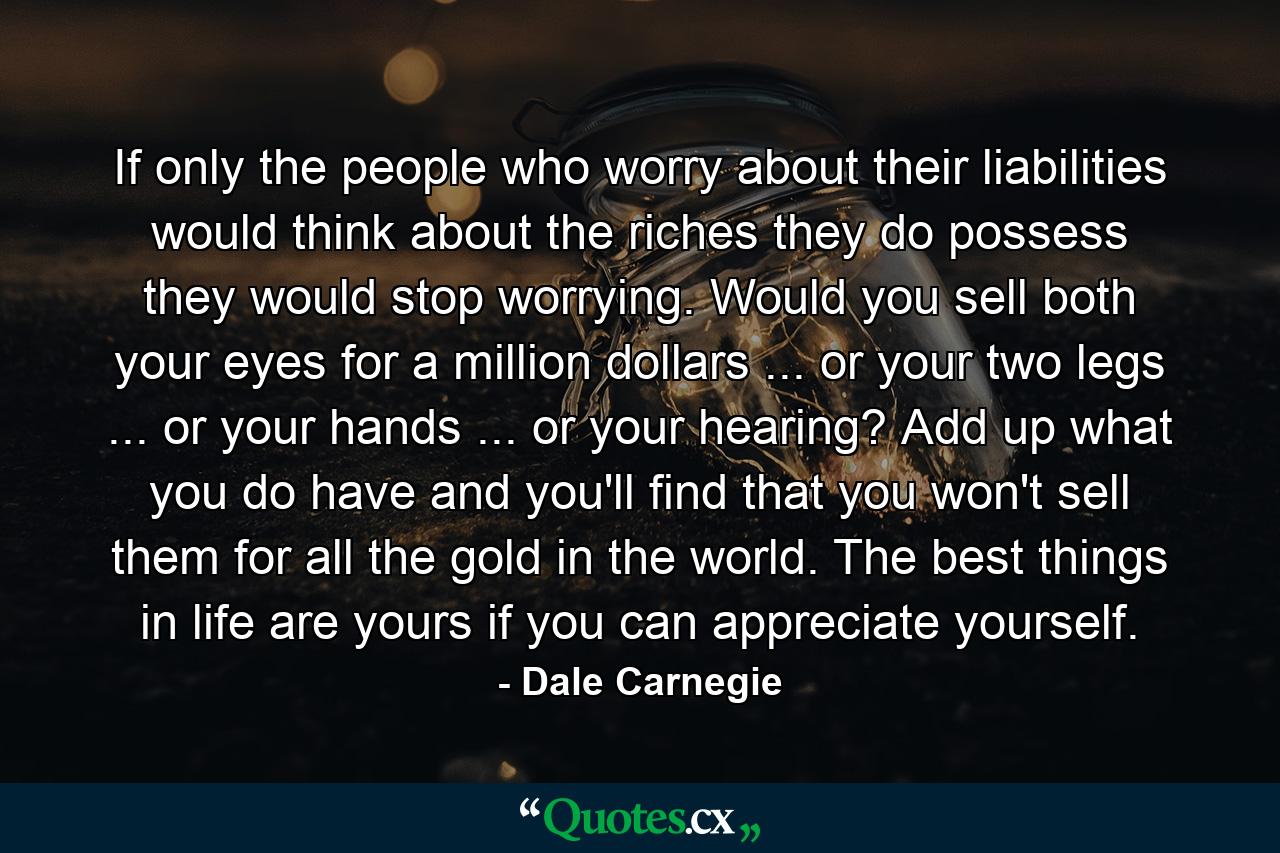 If only the people who worry about their liabilities would think about the riches they do possess  they would stop worrying. Would you sell both your eyes for a million dollars ... or your two legs ... or your hands ... or your hearing? Add up what you do have  and you'll find that you won't sell them for all the gold in the world. The best things in life are yours  if you can appreciate yourself. - Quote by Dale Carnegie