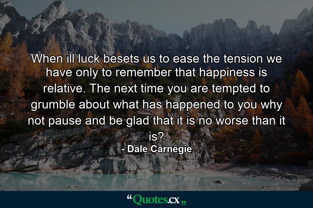 When ill luck besets us  to ease the tension we have only to remember that happiness is relative. The next time you are tempted to grumble about what has happened to you  why not pause and be glad that it is no worse than it is? - Quote by Dale Carnegie