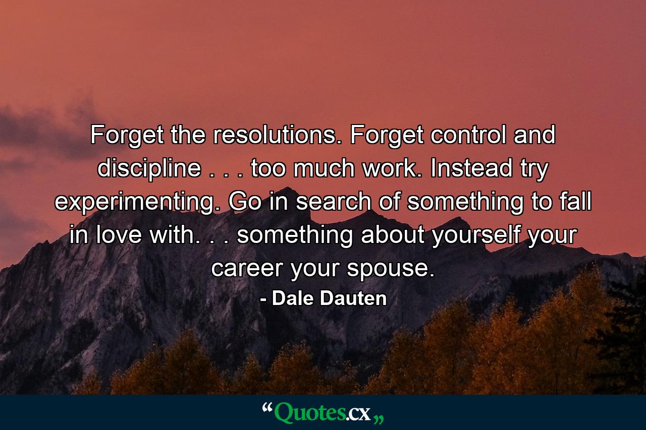 Forget the resolutions. Forget control and discipline . . . too much work. Instead try experimenting. Go in search of something to fall in love with. . . something about yourself  your career  your spouse. - Quote by Dale Dauten