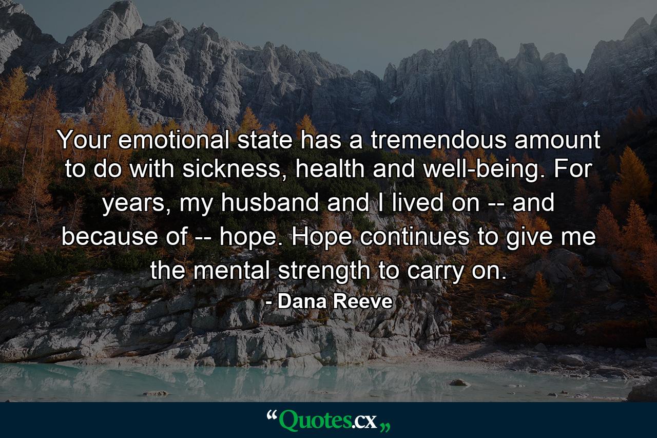 Your emotional state has a tremendous amount to do with sickness, health and well-being. For years, my husband and I lived on -- and because of -- hope. Hope continues to give me the mental strength to carry on. - Quote by Dana Reeve