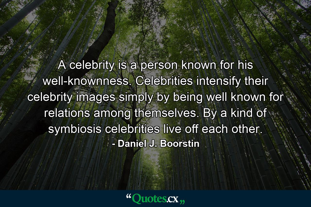 A celebrity is a person known for his well-knownness. Celebrities intensify their celebrity images simply by being well known for relations among themselves. By a kind of symbiosis  celebrities live off each other. - Quote by Daniel J. Boorstin