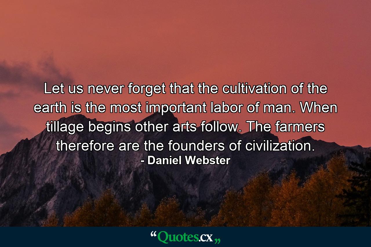 Let us never forget that the cultivation of the earth is the most important labor of man. When tillage begins  other arts follow. The farmers  therefore  are the founders of civilization. - Quote by Daniel Webster