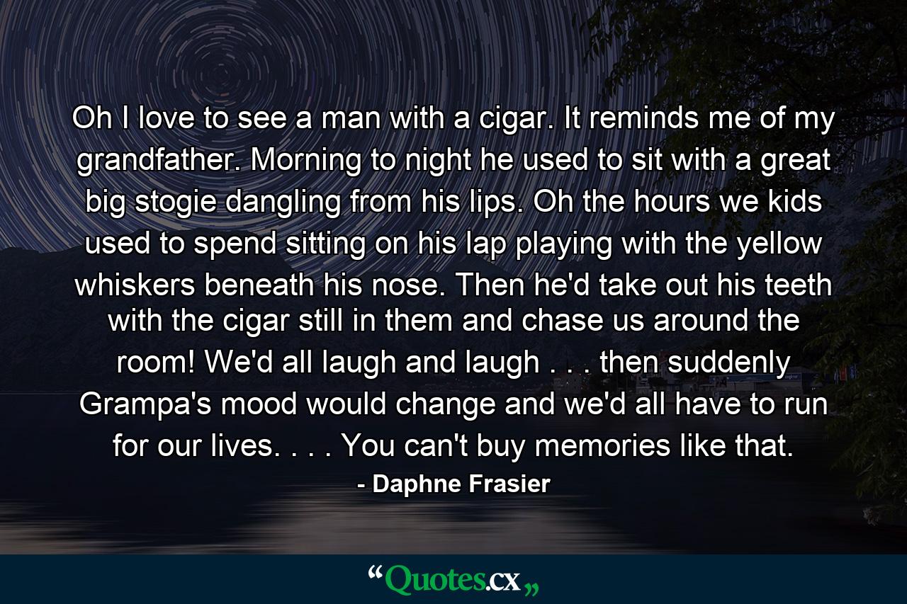 Oh  I love to see a man with a cigar. It reminds me of my grandfather. Morning to night  he used to sit with a great big stogie dangling from his lips. Oh  the hours we kids used to spend sitting on his lap  playing with the yellow whiskers beneath his nose. Then he'd take out his teeth with the cigar still in them and chase us around the room! We'd all laugh and laugh . . . then suddenly Grampa's mood would change  and we'd all have to run for our lives. . . . You can't buy memories like that. - Quote by Daphne Frasier