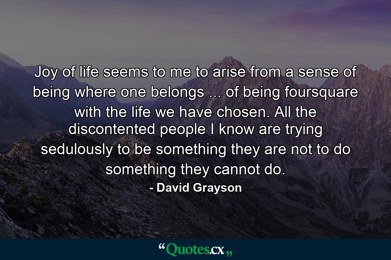 Joy of life seems to me to arise from a sense of being where one belongs ... of being foursquare with the life we have chosen. All the discontented people I know are trying sedulously to be something they are not  to do something they cannot do. - Quote by David Grayson