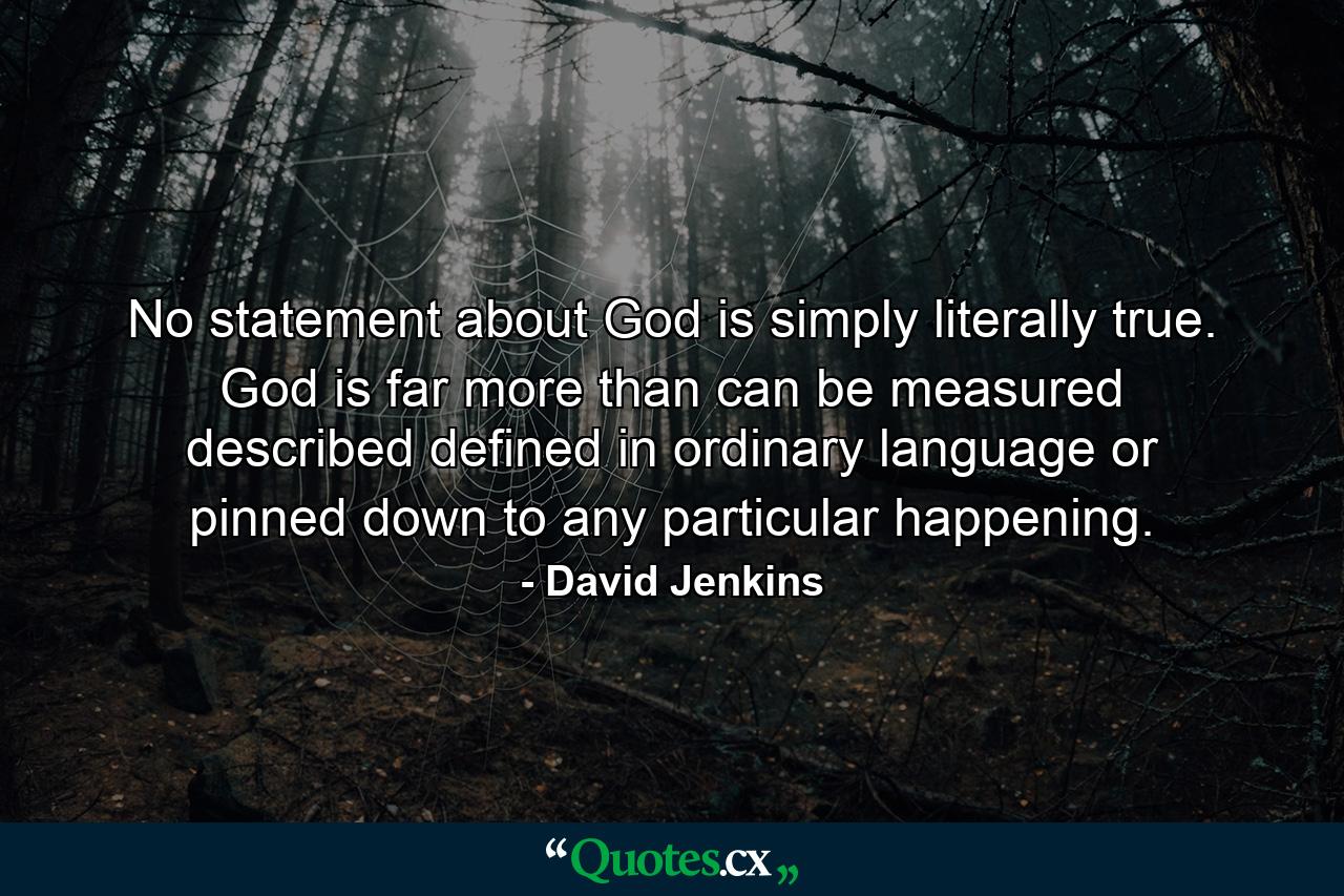 No statement about God is simply  literally true. God is far more than can be measured  described  defined in ordinary language  or pinned down to any particular happening. - Quote by David Jenkins