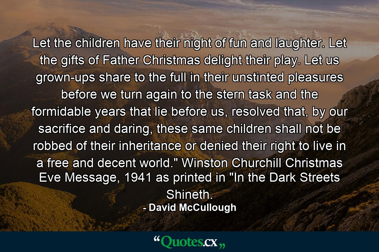 Let the children have their night of fun and laughter. Let the gifts of Father Christmas delight their play. Let us grown-ups share to the full in their unstinted pleasures before we turn again to the stern task and the formidable years that lie before us, resolved that, by our sacrifice and daring, these same children shall not be robbed of their inheritance or denied their right to live in a free and decent world.