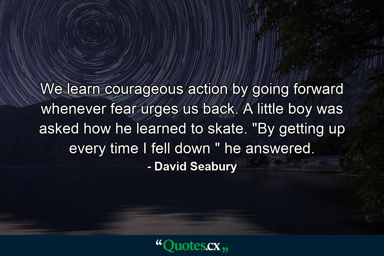 We learn courageous action by going forward whenever fear urges us back. A little boy was asked how he learned to skate. 